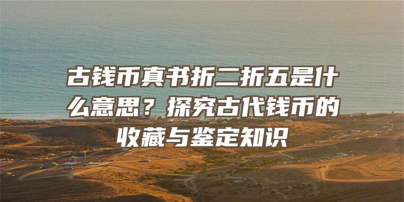 古钱币真书折二折五是什么意思？探究古代钱币的收藏与鉴定知识