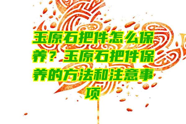 玉原石把件怎么保养？玉原石把件保养的方法和注意事项