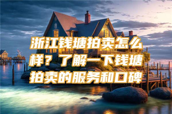 浙江钱塘拍卖怎么样？了解一下钱塘拍卖的服务和口碑