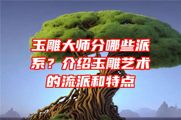 玉雕大师分哪些派系？介绍玉雕艺术的流派和特点