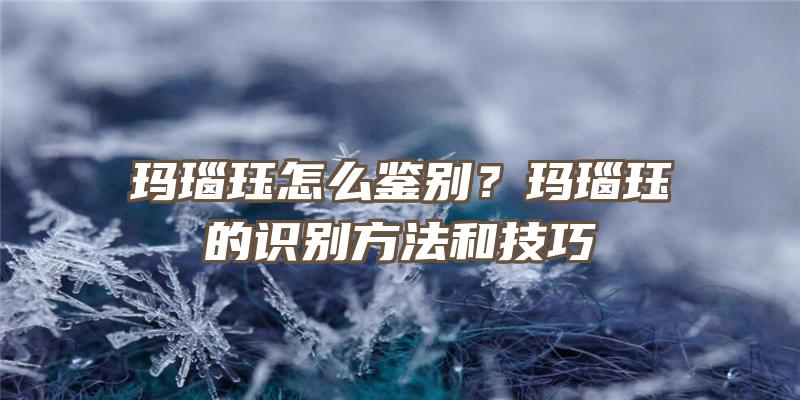 玛瑙珏怎么鉴别？玛瑙珏的识别方法和技巧