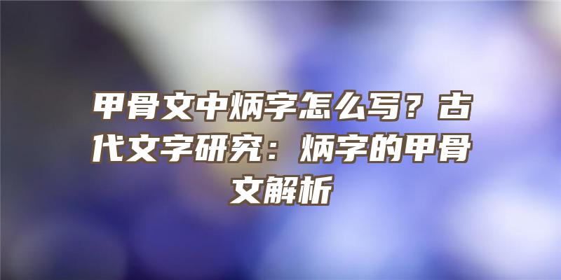 甲骨文中炳字怎么写？古代文字研究：炳字的甲骨文解析