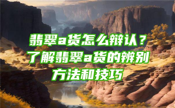 翡翠a货怎么辩认？了解翡翠a货的辨别方法和技巧