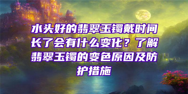 水头好的翡翠玉镯戴时间长了会有什么变化？了解翡翠玉镯的变色原因及防护措施