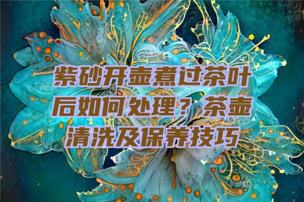 紫砂开壶煮过茶叶后如何处理？茶壶清洗及保养技巧