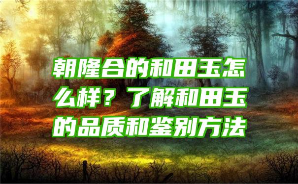 朝隆合的和田玉怎么样？了解和田玉的品质和鉴别方法