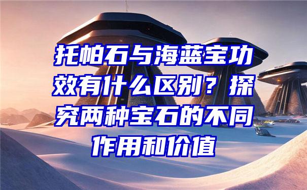 托帕石与海蓝宝功效有什么区别？探究两种宝石的不同作用和价值