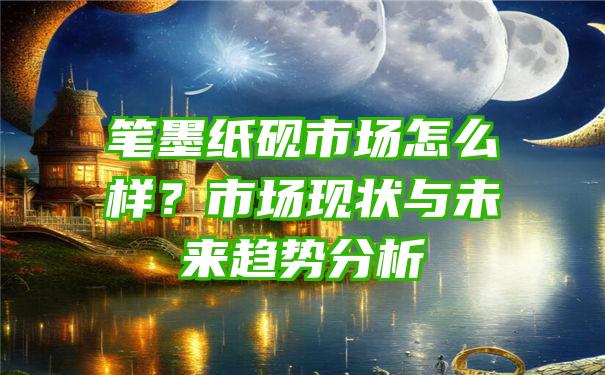 笔墨纸砚市场怎么样？市场现状与未来趋势分析