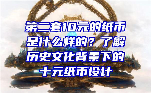 第二套10元的纸币是什么样的？了解历史文化背景下的十元纸币设计