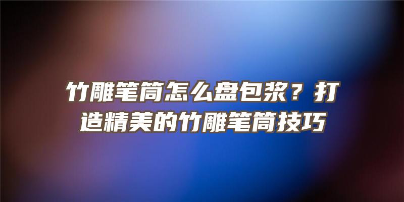 竹雕笔筒怎么盘包浆？打造精美的竹雕笔筒技巧