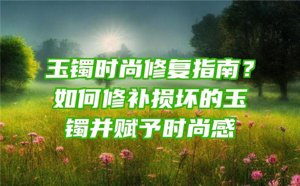 玉镯时尚修复指南？如何修补损坏的玉镯并赋予时尚感