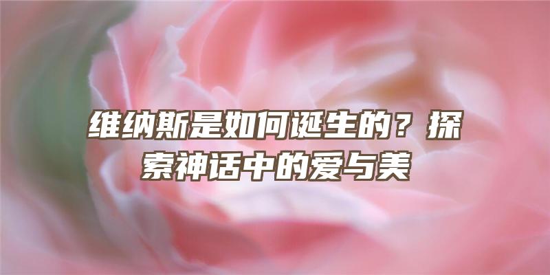 维纳斯是如何诞生的？探索神话中的爱与美