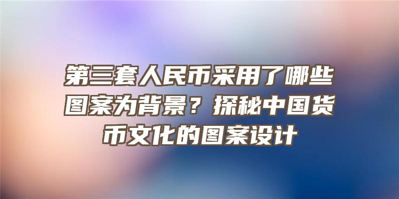 第三套人民币采用了哪些图案为背景？探秘中国货币文化的图案设计