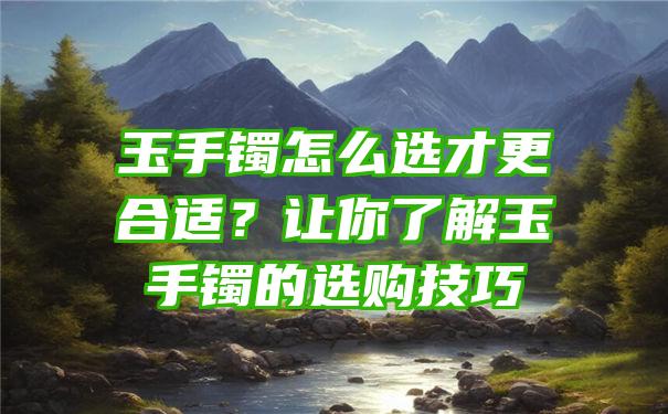 玉手镯怎么选才更合适？让你了解玉手镯的选购技巧