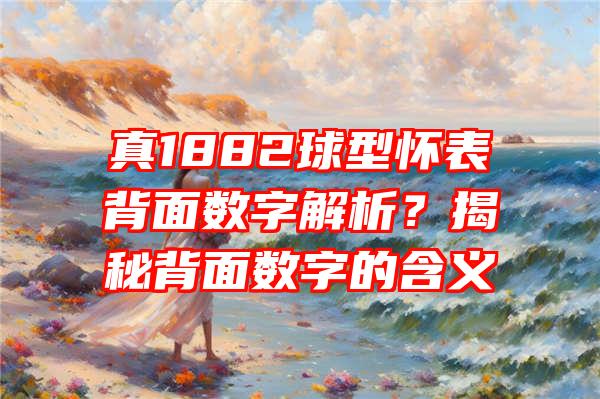 真1882球型怀表背面数字解析？揭秘背面数字的含义