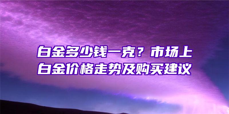 白金多少钱一克？市场上白金价格走势及购买建议