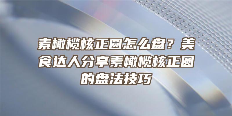 素橄榄核正圆怎么盘？美食达人分享素橄榄核正圆的盘法技巧