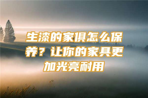 生漆的家俱怎么保养？让你的家具更加光亮耐用