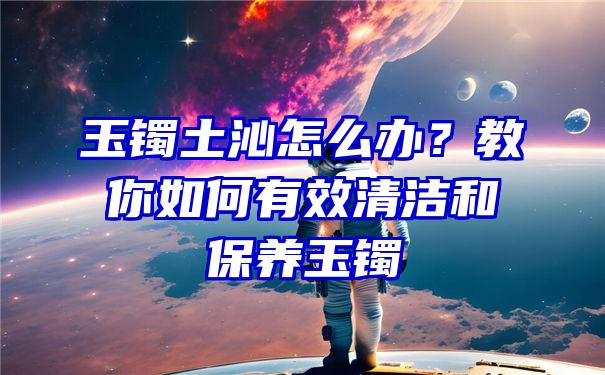 玉镯土沁怎么办？教你如何有效清洁和保养玉镯