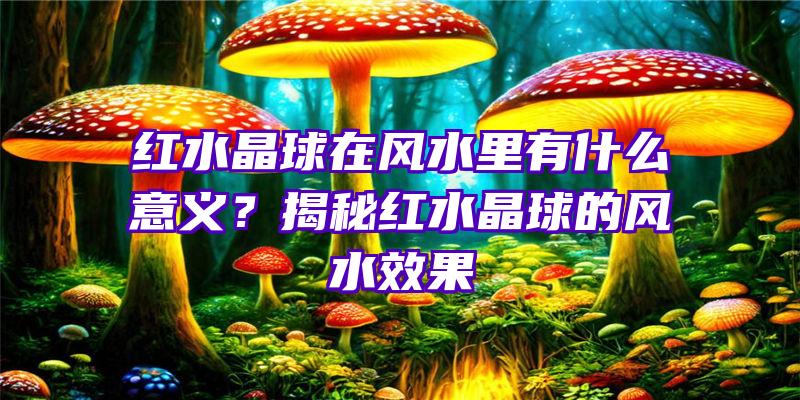 红水晶球在风水里有什么意义？揭秘红水晶球的风水效果