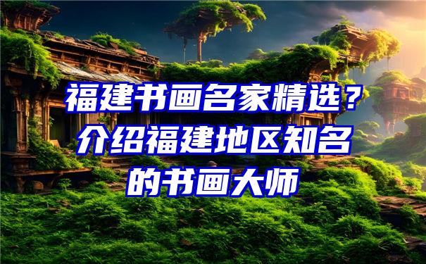 福建书画名家精选？介绍福建地区知名的书画大师