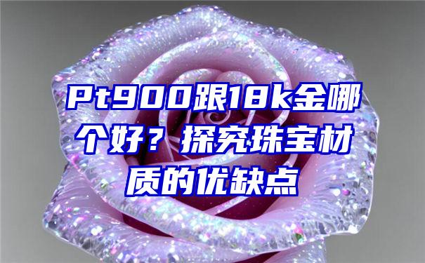 Pt900跟18k金哪个好？探究珠宝材质的优缺点