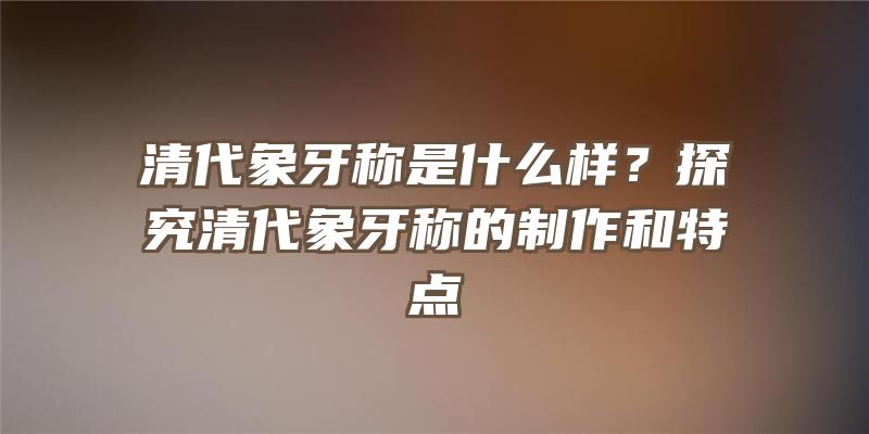 清代象牙称是什么样？探究清代象牙称的制作和特点