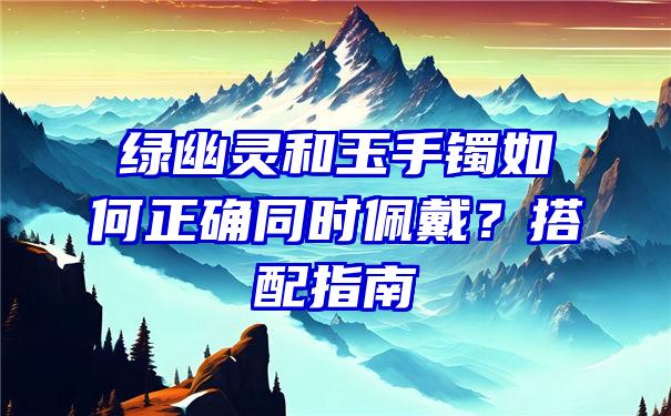 绿幽灵和玉手镯如何正确同时佩戴？搭配指南