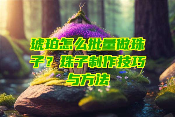 琥珀怎么批量做珠子？珠子制作技巧与方法