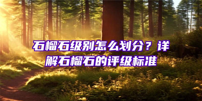 石榴石级别怎么划分？详解石榴石的评级标准