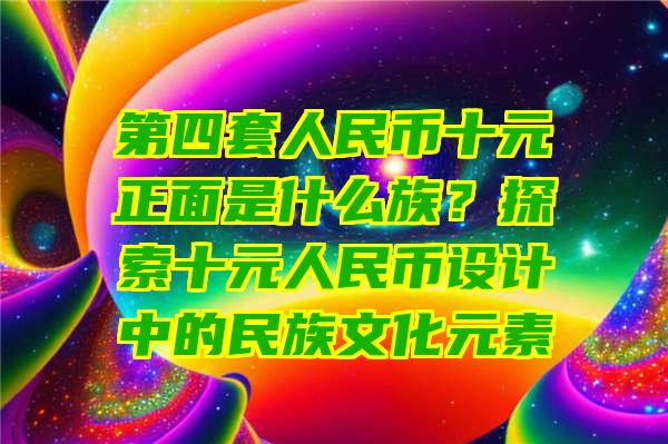 第四套人民币十元正面是什么族？探索十元人民币设计中的民族文化元素