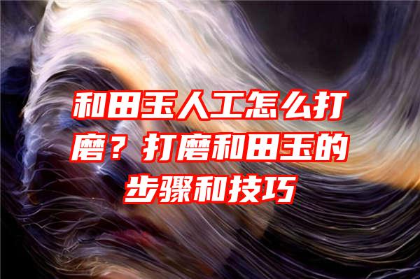 和田玉人工怎么打磨？打磨和田玉的步骤和技巧