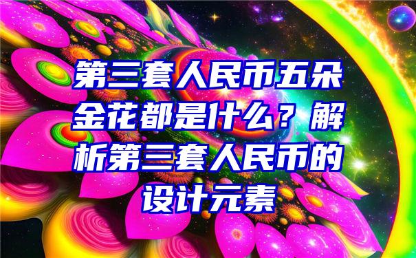 第三套人民币五朵金花都是什么？解析第三套人民币的设计元素