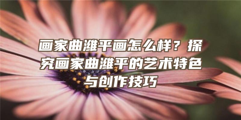 画家曲潍平画怎么样？探究画家曲潍平的艺术特色与创作技巧