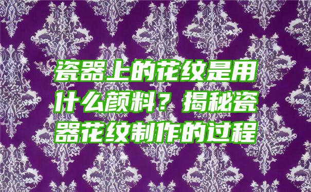 瓷器上的花纹是用什么颜料？揭秘瓷器花纹制作的过程