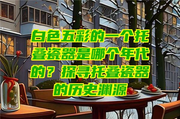 白色五彩的一个托叠瓷器是哪个年代的？探寻托叠瓷器的历史渊源