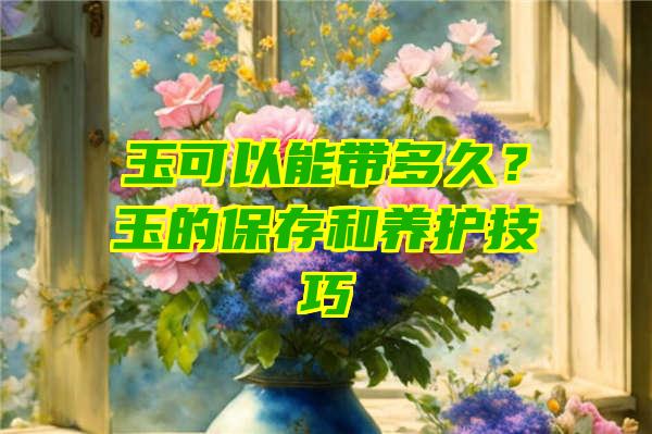 玉可以能带多久？玉的保存和养护技巧