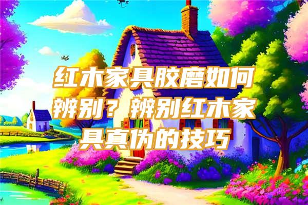 红木家具胶磨如何辨别？辨别红木家具真伪的技巧