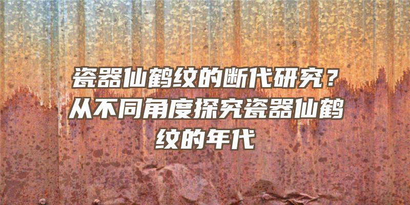 瓷器仙鹤纹的断代研究？从不同角度探究瓷器仙鹤纹的年代