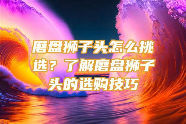 磨盘狮子头怎么挑选？了解磨盘狮子头的选购技巧