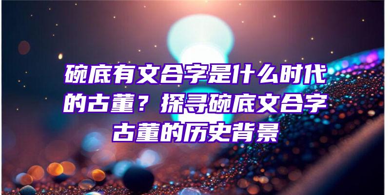 碗底有文合字是什么时代的古董？探寻碗底文合字古董的历史背景