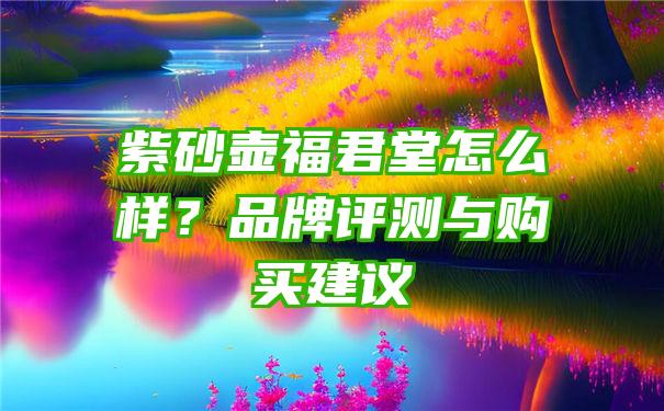 紫砂壶福君堂怎么样？品牌评测与购买建议