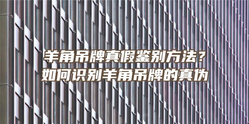 羊角吊牌真假鉴别方法？如何识别羊角吊牌的真伪