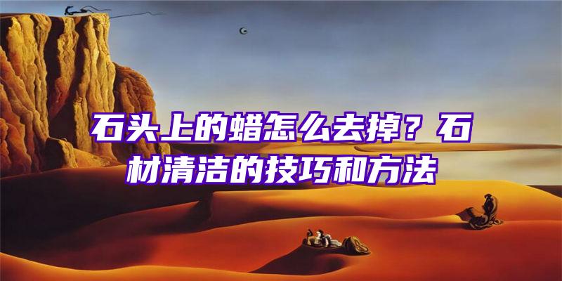 石头上的蜡怎么去掉？石材清洁的技巧和方法