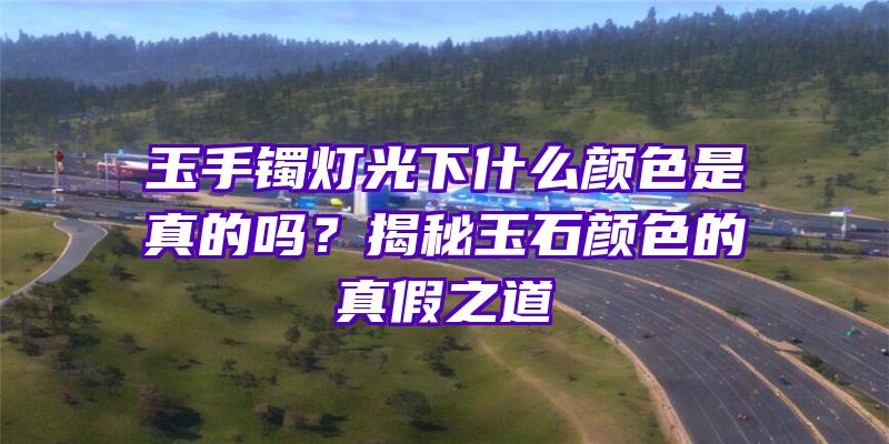 玉手镯灯光下什么颜色是真的吗？揭秘玉石颜色的真假之道