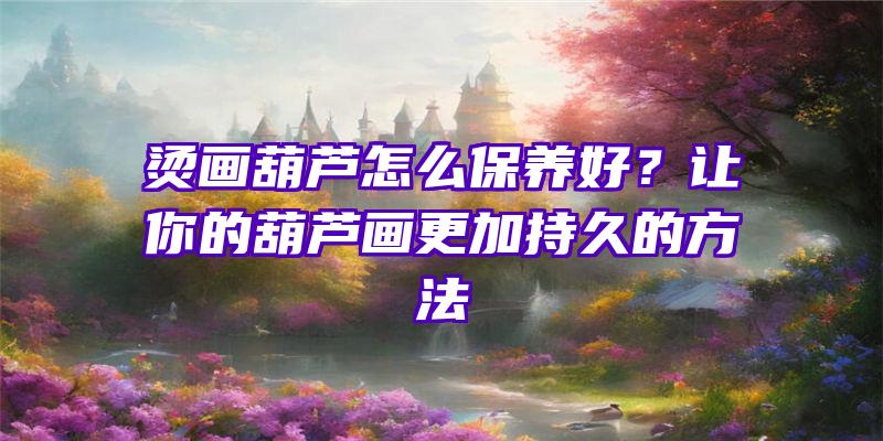 烫画葫芦怎么保养好？让你的葫芦画更加持久的方法