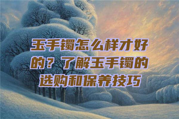 玉手镯怎么样才好的？了解玉手镯的选购和保养技巧