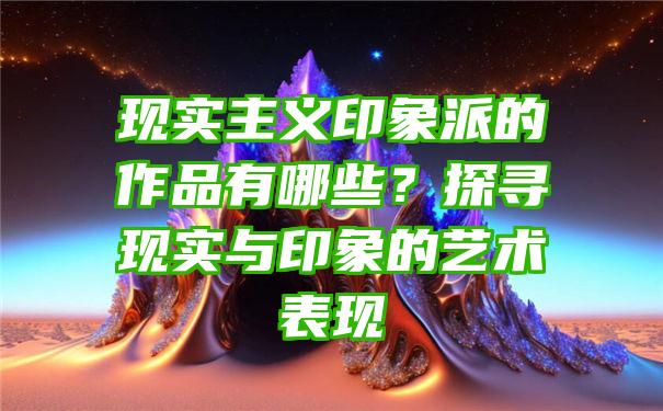 现实主义印象派的作品有哪些？探寻现实与印象的艺术表现