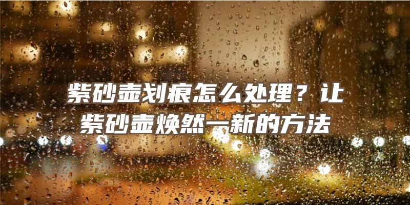 紫砂壶划痕怎么处理？让紫砂壶焕然一新的方法