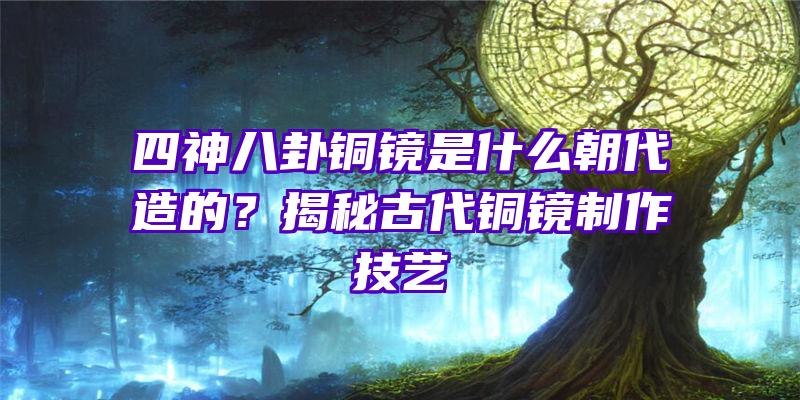 四神八卦铜镜是什么朝代造的？揭秘古代铜镜制作技艺